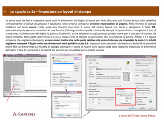 • Lo spazio carta – Impostare un layout di stampa
a cura dell’arch. Anna Fetta
La prima cosa da fare è impostare quali sono le dimensioni del foglio di layout per farlo clickiamo con il tasto destro sulla cartellina
corrispondente al layout visualizzato e scegliamo nella tendina comparsa Gestione impostazioni di pagina. Nella finestra di dialogo
clickiamo sul tasto nuova, nella successiva finestra inseriamo il nome del nostro layout (es. tav1) e spingiamo il tasto OK;
automaticamente veniamo rimandati ad una finestra di dialogo simile a quella relativa alla stampa. In questa finestra scegliamo il tipo di
stampante, la dimensione del foglio, la paletta di pennini ( se ne abbiamo una già pronta), proprio come per il processo di stampa da
spazio modello. Nella parte della finestra in cui si indica l’area di stampa assicuriamoci che sia presente la parola LAYOUT ( è il layout
completo che vogliamo stampare), assicuriamoci inoltre che nella parte relativa alla scala di stampa sia impostata la scala 1:1, infatti
vogliamo stampare il foglio nelle sue dimensioni reali quindi in scala 1:1. Impostati tutti parametri clickiamo sul tasto Ok (è possibile
anche fare un’anteprima). La finestra di dialogo scompare e siamo di nuovo sullo spazio carta dove abbiamo impostato le dimensioni
del foglio, il tipo di stampante e la tabella dei pennini personalizzata per la nostra stampa.
 
