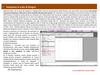 • Impostare la scala di disegno
a cura dell’arch. Anna Fetta
Abbiamo detto che la scala del disegno è regolata dallo zoom di visualizzazione della finestra, per avere delle scale precise sarà quindi
necessario impostare e bloccare lo zoom secondo dei parametri precisi. Per impostare la scala di disegno è necessario clickare sul bordo
della finestra in modo da selezionarla, poi clickiamo con il tasto destro del mouse per scegliere nella tendina la voce proprietà. Ci appare
quindi la paletta delle proprietà; fra le varie voci abbiamo Scala personalizzata, in questa casella possiamo inserire la scala di disegno,
espressa in numeri decimali. Facciamo un esempio: disegniamo nello spazio modello un segmento pari a 100 ud, associando le ud ai cm.
Nello spazio modello abbiamo disegnato una riga orizzontale lunga 100 cm. Passiamo allo spazio carta, creiamo una finestra di
visualizzazione ed inquadriamo la riga, vogliamo fare in modo che la riga venga visualizzata e di conseguenza stampata in scala 1:100. Lo
spazio carta è impostato in mm, quindi se avessimo disegnato in mm ( 100 ud =100 mm) il fattore di scala da inserire sarebbe stato 0,01
(1:100 = 0,01). Tuttavia abbiamo deciso di associare le ud ai cm in tal modo il fattore di scala da inserire sarà 0,1 ( 0,01 x 10 = 0,1). Il
segmento disegnato andrà in stampa in scala 1:100 ed avrà sullo spazio carta una lunghezza di 1 cm.
Durante il processo di immissione dei parametri di
scala è indispensabile che la finestra sia bloccata
(nella barra dei comandi ausiliari sia presente la
parola CARTA). Una volta impostata la scala, se il
disegno non dovesse comparire nella totalità delle
sue parti dobbiamo:
1. Attivare la finestra
2.Utilizzare il comando pan per muovere la
visualizzazione nello spazio modello direttamente
all’interno della finestra creata, stando molto molto
attenti a non cambiare lo zoom (altrimenti
cambiamo la scala).
Se la finestra risultasse essere troppo piccola o
troppo grande possiamo modificarne le misure
semplicemente selezionandola e tirando i vertici del
rettangolo/finestra in modo da allargarlo o
stringerlo, in questo caso la finestra deve essere
bloccata (nella barra dei menu ausiliari deve
comparire la parola CARTA)
 