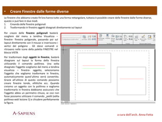 • Creare Finestre dalle forme diverse
a cura dell’arch. Anna Fetta
Le finestre che abbiamo creato fin’ora hanno tutte una forma rettangolare, tuttavia è possibile creare delle finestre dalle forme diverse,
questo si può fare in due modi.
1. Creando delle finestre poligonali
2. Trasformando in finestre oggetti disegnati direttamente sul layout
Per creare delle finestre poligonali basterà
scegliere dal menu a tendina Visualizza –
finestre- finestra poligonale, passando poi sul
layout direttamente con il mouse si inseriscono i
vertici del poligono . Gli stessi comandi si
ritrovano nelle icone della paletta FINESTRE nel
blocco VISTA
Per trasformare degli oggetti in finestre, basterà
disegnare sul layout la forma della finestra
utilizzando il comando polilinea. Una volta
disegnato l’oggetto scegliamo dal menù a tendina
visualizza – finestre- oggetto, selezioniamo
l’oggetto che vogliamo trasformare in finestra,
automaticamente quest’ultimo verrà convertito.
Grazie all’utilizzo di questo comando possiamo
creare finestre tonde, ellittiche ecc. Quando
creiamo un oggetto con la polilinea e vogliamo
trasformarlo in finestra dobbiamo assicurarci che
l’oggetto abbia un perimetro chiuso, se cosi non
fosse possiamo utilizzare il comando _pedit (edita
polilinea-vedi lezione 5) e chiudere perfettamente
la figura.
 