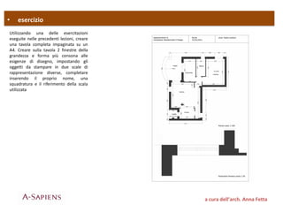 • esercizio
a cura dell’arch. Anna Fetta
Utilizzando una delle esercitazioni
eseguite nelle precedenti lezioni, creare
una tavola completa impaginata su un
A4. Creare sulla tavola 2 finestre della
grandezza e forma più consona alle
esigenze di disegno, impostando gli
oggetti da stampare in due scale di
rappresentazione diverse, completare
inserendo il proprio nome, una
squadratura e il riferimento della scala
utilizzata
 