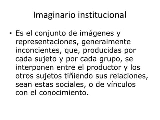Imaginario institucional
• Es el conjunto de imágenes y
representaciones, generalmente
inconcientes, que, producidas por
cada sujeto y por cada grupo, se
interponen entre el productor y los
otros sujetos tiñiendo sus relaciones,
sean estas sociales, o de vínculos
con el conocimiento.
 