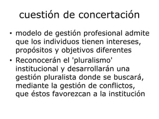 cuestión de concertación
• modelo de gestión profesional admite
que los individuos tienen intereses,
propósitos y objetivos diferentes
• Reconocerán el 'pluralismo'
institucional y desarrollarán una
gestión pluralista donde se buscará,
mediante la gestión de conflictos,
que éstos favorezcan a la institución
 