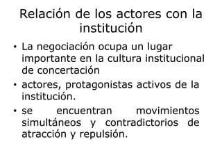 Relación de los actores con la
institución
• La negociación ocupa un lugar
importante en la cultura institucional
de concertación
• actores, protagonistas activos de la
institución.
• se encuentran movimientos
simultáneos y contradictorios de
atracción y repulsión.
 