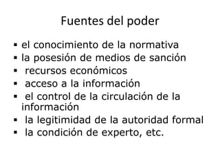 Fuentes del poder
 el conocimiento de la normativa
 la posesión de medios de sanción
 recursos económicos
 acceso a la información
 el control de la circulación de la
información
 la legitimidad de la autoridad formal
 la condición de experto, etc.
 