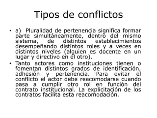 Tipos de conflictos
• a) Pluralidad de pertenencia significa formar
parte simultáneamente, dentro del mismo
sistema, de distintos establecimientos
desempeñando distintos roles y a veces en
distintos niveles (alguien es docente en un
lugar y directivo en el otro).
• Tanto actores como instituciones tienen o
fomentan distintos grados de identificación,
adhesión y pertenencia. Para evitar el
conflicto el actor debe reacomodarse cuando
pasa a cumplir otro rol en función del
contrato institucional. La explicitación de los
contratos facilita esta reacomodación.
 