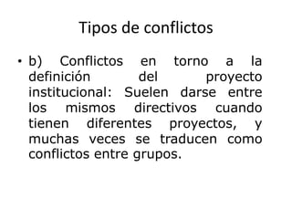 Tipos de conflictos
• b) Conflictos en torno a la
definición del proyecto
institucional: Suelen darse entre
los mismos directivos cuando
tienen diferentes proyectos, y
muchas veces se traducen como
conflictos entre grupos.
 