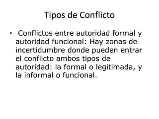 Tipos de Conflicto
• Conflictos entre autoridad formal y
autoridad funcional: Hay zonas de
incertidumbre donde pueden entrar
el conflicto ambos tipos de
autoridad: la formal o legitimada, y
la informal o funcional.
 