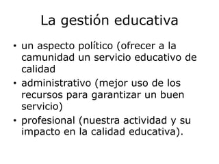La gestión educativa
• un aspecto político (ofrecer a la
camunidad un servicio educativo de
calidad
• administrativo (mejor uso de los
recursos para garantizar un buen
servicio)
• profesional (nuestra actividad y su
impacto en la calidad educativa).
 
