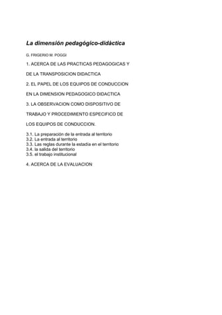 La dimensión pedagógico-didàctica 
G. FRIGERIO M. POGGI 
1. ACERCA DE LAS PRACTICAS PEDAGOGICAS Y 
DE LA TRANSPOSICION DIDACTICA 
2. EL PAPEL DE LOS EQUIPOS DE CONDUCCION 
EN LA DIMENSION PEDAGOGICO DIDACTICA 
3. LA OBSERVACION COMO DISPOSITIVO DE 
TRABAJO Y PROCEDIMIENTO ESPECIFICO DE 
LOS EQUIPOS DE CONDUCCION. 
3.1. La preparación de la entrada al territorio 
3.2. La entrada al territorio 
3.3. Las reglas durante la estadía en el territorio 
3.4. la salida del territorio 
3.5. el trabajo institucional 
4. ACERCA DE LA EVALUACION 
 