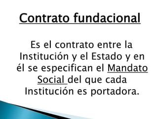 Contrato fundacional
Es el contrato entre la
Institución y el Estado y en
él se especifican el Mandato
Social del que cada
Institución es portadora.
 