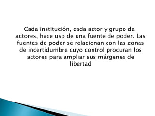 Cada institución, cada actor y grupo de 
actores, hace uso de una fuente de poder. Las 
fuentes de poder se relacionan con las zonas 
de incertidumbre cuyo control procuran los 
actores para ampliar sus márgenes de 
libertad 
 