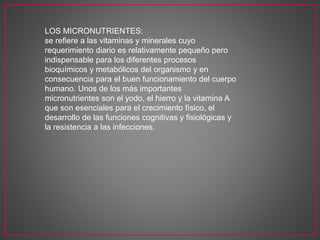 LOS MICRONUTRIENTES:
se refiere a las vitaminas y minerales cuyo
requerimiento diario es relativamente pequeño pero
indispensable para los diferentes procesos
bioquímicos y metabólicos del organismo y en
consecuencia para el buen funcionamiento del cuerpo
humano. Unos de los más importantes
micronutrientes son el yodo, el hierro y la vitamina A
que son esenciales para el crecimiento físico, el
desarrollo de las funciones cognitivas y fisiológicas y
la resistencia a las infecciones.
 