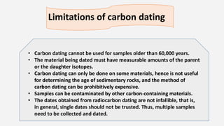 Limitations of carbon dating
• Carbon dating cannot be used for samples older than 60,000 years.
• The material being dated must have measurable amounts of the parent
or the daughter isotopes.
• Carbon dating can only be done on some materials, hence is not useful
for determining the age of sedimentary rocks, and the method of
carbon dating can be prohibitively expensive.
• Samples can be contaminated by other carbon-containing materials.
• The dates obtained from radiocarbon dating are not infallible, that is,
in general, single dates should not be trusted. Thus, multiple samples
need to be collected and dated.
 