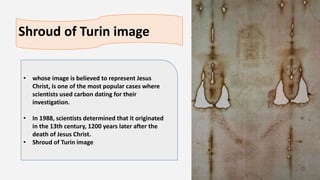 Shroud of Turin image
• whose image is believed to represent Jesus
Christ, is one of the most popular cases where
scientists used carbon dating for their
investigation.
• In 1988, scientists determined that it originated
in the 13th century, 1200 years later after the
death of Jesus Christ.
• Shroud of Turin image
 