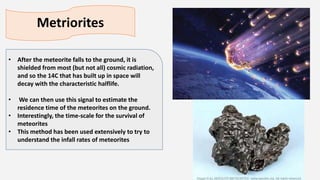 Metriorites
• After the meteorite falls to the ground, it is
shielded from most (but not all) cosmic radiation,
and so the 14C that has built up in space will
decay with the characteristic halflife.
• We can then use this signal to estimate the
residence time of the meteorites on the ground.
• Interestingly, the time-scale for the survival of
meteorites
• This method has been used extensively to try to
understand the infall rates of meteorites
 
