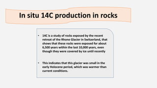 In situ 14C production in rocks
• 14C is a study of rocks exposed by the recent
retreat of the Rhone Glacier in Switzerland, that
shows that these rocks were exposed for about
6,500 years within the last 10,000 years, even
though they were covered by ice until recently
• This indicates that this glacier was small in the
early Holocene period, which was warmer than
current conditions.
 