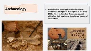 Archaeology • The field of archaeology has relied heavily on
radiocarbon dating since its inception in the early
1950’s. Many radiocarbon dates are produced
which find their way into archaeological reports of
various kinds.
 
