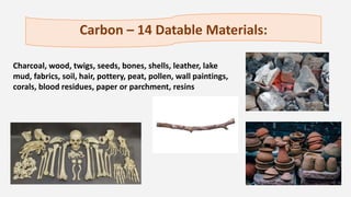 Carbon – 14 Datable Materials:
Charcoal, wood, twigs, seeds, bones, shells, leather, lake
mud, fabrics, soil, hair, pottery, peat, pollen, wall paintings,
corals, blood residues, paper or parchment, resins
 