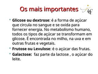 Os mais importantes
Os mais importantes
 Glicose ou dextrose
Glicose ou dextrose: é a forma de açúcar
: é a forma de açúcar
que circula no sangue e se oxida para
que circula no sangue e se oxida para
fornecer energia. No metabolismo humano,
fornecer energia. No metabolismo humano,
todos os tipos de açúcar se transformam em
todos os tipos de açúcar se transformam em
glicose. É encontrada no milho, na uva e em
glicose. É encontrada no milho, na uva e em
outras frutas e vegetais.
outras frutas e vegetais.
 Frutose ou Levulose
Frutose ou Levulose: é o açúcar das frutas.
: é o açúcar das frutas.
 Galactose:
Galactose: faz parte da lactose , o açúcar do
faz parte da lactose , o açúcar do
leite.
leite.
 