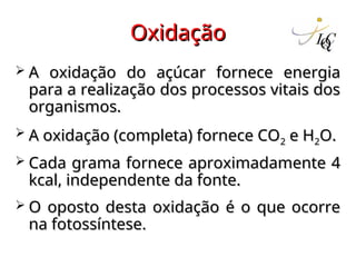 Oxidação
Oxidação
 A oxidação do açúcar fornece energia
A oxidação do açúcar fornece energia
para a realização dos processos vitais dos
para a realização dos processos vitais dos
organismos.
organismos.
 A oxidação (completa) fornece CO
A oxidação (completa) fornece CO2
2 e H
e H2
2O.
O.
 Cada grama fornece aproximadamente 4
Cada grama fornece aproximadamente 4
kcal, independente da fonte.
kcal, independente da fonte.
 O oposto desta oxidação é o que ocorre
O oposto desta oxidação é o que ocorre
na fotossíntese.
na fotossíntese.
 