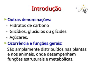 Introdução
Introdução
►Outras denominações:
Outras denominações:
- Hidratos de carbono
- Hidratos de carbono
- Glicídios, glucídios ou glícides
- Glicídios, glucídios ou glícides
- Açúcares.
- Açúcares.
►Ocorrência e funções gerais:
Ocorrência e funções gerais:
São amplamente distribuídos nas plantas
São amplamente distribuídos nas plantas
e nos animais, onde desempenham
e nos animais, onde desempenham
funções estruturais e metabólicas.
funções estruturais e metabólicas.
 