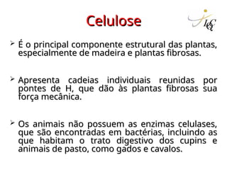 Celulose
Celulose
 É o principal componente estrutural das plantas,
É o principal componente estrutural das plantas,
especialmente de madeira e plantas fibrosas.
especialmente de madeira e plantas fibrosas.
 Apresenta cadeias individuais reunidas por
Apresenta cadeias individuais reunidas por
pontes de H, que dão às plantas fibrosas sua
pontes de H, que dão às plantas fibrosas sua
força mecânica.
força mecânica.
 Os animais não possuem as enzimas celulases,
Os animais não possuem as enzimas celulases,
que são encontradas em bactérias, incluindo as
que são encontradas em bactérias, incluindo as
que habitam o trato digestivo dos cupins e
que habitam o trato digestivo dos cupins e
animais de pasto, como gados e cavalos.
animais de pasto, como gados e cavalos.
 