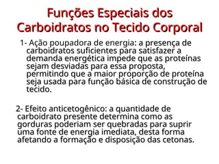 Funções Especiais dos
Funções Especiais dos
Carboidratos no Tecido Corporal
Carboidratos no Tecido Corporal
1- Ação poupadora de energia: a presença de
: a presença de
carboidratos suficientes para satisfazer a
carboidratos suficientes para satisfazer a
demanda energética impede que as proteínas
demanda energética impede que as proteínas
sejam desviadas para essa proposta,
sejam desviadas para essa proposta,
permitindo que a maior proporção de proteína
permitindo que a maior proporção de proteína
seja usada para função básica de construção de
seja usada para função básica de construção de
tecido.
tecido.
2- Efeito anticetogênico: a quantidade de
2- Efeito anticetogênico: a quantidade de
carboidrato presente determina como as
carboidrato presente determina como as
gorduras poderiam ser quebradas para suprir
gorduras poderiam ser quebradas para suprir
uma fonte de energia imediata, desta forma
uma fonte de energia imediata, desta forma
afetando a formação e disposição das cetonas.
afetando a formação e disposição das cetonas.
 