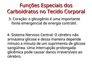 Funções Especiais dos
Funções Especiais dos
Carboidratos no Tecido Corporal
Carboidratos no Tecido Corporal
3- Coração: o glicogênio é uma importante
3- Coração: o glicogênio é uma importante
fonte emergencial de energia contrátil.
fonte emergencial de energia contrátil.
4- Sistema Nervoso Central
4- Sistema Nervoso Central: O cérebro não
O cérebro não
armazena glicose e dessa maneira depende
armazena glicose e dessa maneira depende
minuto a minuto de um suprimento de glicose
minuto a minuto de um suprimento de glicose
sangüínea. Uma interrupção prolongada
sangüínea. Uma interrupção prolongada
glicêmica pode causar danos irreversíveis ao
glicêmica pode causar danos irreversíveis ao
cérebro.
cérebro.
 