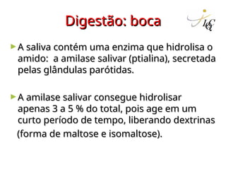 Digestão: boca
Digestão: boca
►A saliva contém uma enzima que hidrolisa o
A saliva contém uma enzima que hidrolisa o
amido: a amilase salivar (ptialina), secretada
amido: a amilase salivar (ptialina), secretada
pelas glândulas parótidas.
pelas glândulas parótidas.
►A amilase salivar consegue hidrolisar
A amilase salivar consegue hidrolisar
apenas 3 a 5 % do total, pois age em um
apenas 3 a 5 % do total, pois age em um
curto período de tempo, liberando dextrinas
curto período de tempo, liberando dextrinas
(forma de maltose e isomaltose).
(forma de maltose e isomaltose).
 