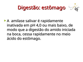 Digestão: estômago
Digestão: estômago
►A amilase salivar é rapidamente
A amilase salivar é rapidamente
inativada em pH 4,0 ou mais baixo, de
inativada em pH 4,0 ou mais baixo, de
modo que a digestão do amido iniciada
modo que a digestão do amido iniciada
na boca, cessa rapidamente no meio
na boca, cessa rapidamente no meio
ácido do estômago.
ácido do estômago.
 