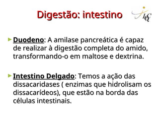 Digestão: intestino
Digestão: intestino
►Duodeno
Duodeno: A amilase pancreática é capaz
: A amilase pancreática é capaz
de realizar à digestão completa do amido,
de realizar à digestão completa do amido,
transformando-o em maltose e dextrina.
transformando-o em maltose e dextrina.
►Intestino Delgado
Intestino Delgado: Temos a ação das
: Temos a ação das
dissacaridases ( enzimas que hidrolisam os
dissacaridases ( enzimas que hidrolisam os
dissacarídeos), que estão na borda das
dissacarídeos), que estão na borda das
células intestinais.
células intestinais.
 