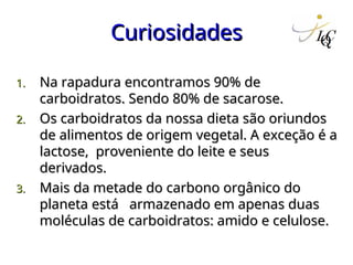 Curiosidades
Curiosidades
1.
1. Na rapadura encontramos 90% de
Na rapadura encontramos 90% de
carboidratos. Sendo 80% de sacarose.
carboidratos. Sendo 80% de sacarose.
2.
2. Os carboidratos da nossa dieta são oriundos
Os carboidratos da nossa dieta são oriundos
de alimentos de origem vegetal. A exceção é a
de alimentos de origem vegetal. A exceção é a
lactose, proveniente do leite e seus
lactose, proveniente do leite e seus
derivados.
derivados.
3.
3. Mais da metade do carbono orgânico do
Mais da metade do carbono orgânico do
planeta está armazenado em apenas duas
planeta está armazenado em apenas duas
moléculas de carboidratos: amido e celulose.
moléculas de carboidratos: amido e celulose.
 