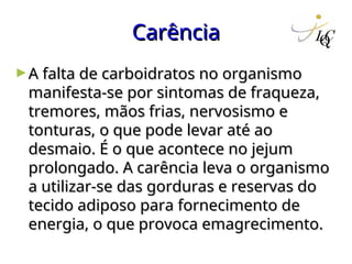 Carência
Carência
►A falta de carboidratos no organismo
A falta de carboidratos no organismo
manifesta-se por sintomas de fraqueza,
manifesta-se por sintomas de fraqueza,
tremores, mãos frias, nervosismo e
tremores, mãos frias, nervosismo e
tonturas, o que pode levar até ao
tonturas, o que pode levar até ao
desmaio. É o que acontece no jejum
desmaio. É o que acontece no jejum
prolongado. A carência leva o organismo
prolongado. A carência leva o organismo
a utilizar-se das gorduras e reservas do
a utilizar-se das gorduras e reservas do
tecido adiposo para fornecimento de
tecido adiposo para fornecimento de
energia, o que provoca emagrecimento.
energia, o que provoca emagrecimento.
 
