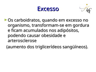 Excesso
Excesso
►Os carboidratos, quando em excesso no
Os carboidratos, quando em excesso no
organismo, transformam-se em gordura
organismo, transformam-se em gordura
e ficam acumulados nos adipósitos,
e ficam acumulados nos adipósitos,
podendo causar obesidade e
podendo causar obesidade e
arterosclerose
arterosclerose
(aumento dos triglicerídeos sangüíneos).
(aumento dos triglicerídeos sangüíneos).
 