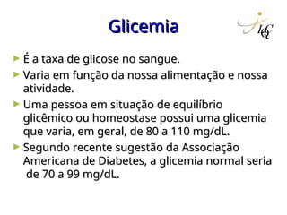 Glicemia
Glicemia
► É a taxa de glicose no sangue.
É a taxa de glicose no sangue.
► Varia em função da nossa alimentação e nossa
Varia em função da nossa alimentação e nossa
atividade.
atividade.
► Uma pessoa em situação de equilíbrio
Uma pessoa em situação de equilíbrio
glicêmico ou homeostase possui uma glicemia
glicêmico ou homeostase possui uma glicemia
que varia, em geral, de 80 a 110 mg/dL.
que varia, em geral, de 80 a 110 mg/dL.
► Segundo recente sugestão da Associação
Segundo recente sugestão da Associação
Americana de Diabetes, a glicemia normal seria
Americana de Diabetes, a glicemia normal seria
de 70 a 99 mg/dL.
de 70 a 99 mg/dL.
 