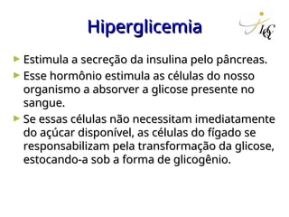 Hiperglicemia
Hiperglicemia
► Estimula a secreção da insulina pelo pâncreas.
Estimula a secreção da insulina pelo pâncreas.
► Esse hormônio estimula as células do nosso
Esse hormônio estimula as células do nosso
organismo a absorver a glicose presente no
organismo a absorver a glicose presente no
sangue.
sangue.
► Se essas células não necessitam imediatamente
Se essas células não necessitam imediatamente
do açúcar disponível, as células do fígado se
do açúcar disponível, as células do fígado se
responsabilizam pela transformação da glicose,
responsabilizam pela transformação da glicose,
estocando-a sob a forma de glicogênio.
estocando-a sob a forma de glicogênio.
 