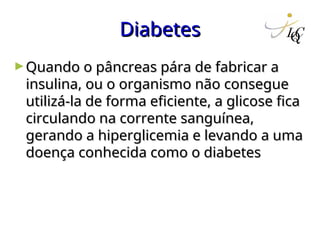 Diabetes
Diabetes
►Quando o pâncreas pára de fabricar a
Quando o pâncreas pára de fabricar a
insulina, ou o organismo não consegue
insulina, ou o organismo não consegue
utilizá-la de forma eficiente, a glicose fica
utilizá-la de forma eficiente, a glicose fica
circulando na corrente sanguínea,
circulando na corrente sanguínea,
gerando a hiperglicemia e levando a uma
gerando a hiperglicemia e levando a uma
doença conhecida como o diabetes
doença conhecida como o diabetes
 