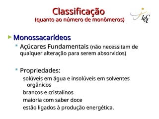 Classificação
Classificação
(quanto ao número de monômeros)
(quanto ao número de monômeros)
►Monossacarídeos
Monossacarídeos
 Açúcares Fundamentais
Açúcares Fundamentais (não necessitam de
(não necessitam de
qualquer alteração para serem absorvidos)
qualquer alteração para serem absorvidos)
 Propriedades:
Propriedades:
solúveis em água e insolúveis em solventes
solúveis em água e insolúveis em solventes
orgânicos
orgânicos
brancos e cristalinos
brancos e cristalinos
maioria com saber doce
maioria com saber doce
estão ligados à produção energética.
estão ligados à produção energética.
 