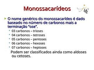 Monossacarídeos
Monossacarídeos
► O nome genérico do monossacarídeo é dado
O nome genérico do monossacarídeo é dado
baseado no número de carbonos mais a
baseado no número de carbonos mais a
terminação “ose”.
terminação “ose”.
 03 carbonos – trioses
03 carbonos – trioses
 04 carbonos – tetroses
04 carbonos – tetroses
 05 carbonos – pentoses
05 carbonos – pentoses
 06 carbonos – hexoses
06 carbonos – hexoses
 07 carbonos – heptoses
07 carbonos – heptoses
Podem ser classificados ainda como aldoses
Podem ser classificados ainda como aldoses
ou cetoses.
ou cetoses.
 