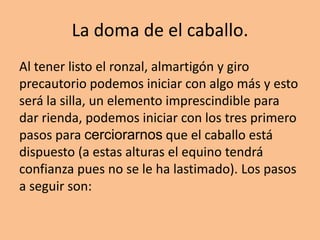 La doma de el caballo.
Al tener listo el ronzal, almartigón y giro
precautorio podemos iniciar con algo más y esto
será la silla, un elemento imprescindible para
dar rienda, podemos iniciar con los tres primero
pasos para cerciorarnos que el caballo está
dispuesto (a estas alturas el equino tendrá
confianza pues no se le ha lastimado). Los pasos
a seguir son:
 