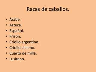 Razas de caballos.
• Árabe.
• Azteca.
• Español.
• Frisón.
• Criollo argentino.
• Criollo chileno.
• Cuarto de milla.
• Lusitano.
 