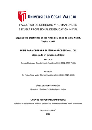 FACULTAD DE DERECHO Y HUMANIDADES
ESCUELA PROFESIONAL DE EDUCACIÓN INICIAL
El juego y la creatividad en los niños de 3 años de la I.E. N°211,
Trujillo - 2022
TESIS PARA OBTENER EL TÍTULO PROFESIONAL DE:
Licenciada en Educación Inicial
AUTORA:
Carbajal Arteaga, Claudia Lizeth (orcid.org/0000-0002-8753-750X)
ASESOR:
Dr. Rojas Rios, Victor Michael (orcid.org/0000-0003-1125-4519)
LÍNEA DE INVESTIGACIÓN:
Didáctica y Evaluación de los Aprendizajes
LÍNEA DE RESPONSABILIDAD SOCIAL:
Apoyo a la reducción de brechas y carencias en la educación en todos sus niveles
TRUJILLO – PERÚ
2022
 