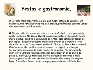 #  A festa máis importante é a de  San Xoán , patrón do Concello. Os festexos, que teñen lugar na vila de Carballo, prolónganse durante varios días na semana do 24 de xuño.  #  O máis coñecido son os cereais e o pan de Carballo, todo producido neste municipio. No século XVIII eran importantes as feiras de Santa María de Rus, Berdillo e San Xurxo de Artes, pola comercialización do pan cocido. Segundo a receita tradicional do pan de Carballo o trigo debe de ser transformado nos muíños da Cheda, da Ponte Rosende ou do Quinto. A fariña resultante mesturarase coa auga do Anllóns para formar unha masa que se cocía nun forno de pedra. Por outra parte, quen visite Carballo non debe marchar sen degustar un bo prato de peixe ou marisco. Os mercados da Vila ofrecen os mellores e máis frescos produtos do mar, traídos diariamente das lonxas de Malpica, Laxe, Camariñas, Caión, ou dende o pequeno porto carballés de Razo.  Festas e gastronomía. 