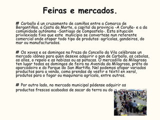 Feiras e mercados. #  Carballo é un cruzamento de camiños entre a Comarca de Bergantiños, a Costa da Morte, a capital da provincia -A Coruña- e a da comunidade autónoma -Santiago de Compostela-. Esta situación privilexiada fixo que este  municipio se convertese nun referente comercial onde atopar todo tipo de produtos: agrícolas, gandeiros, do mar ou manufacturados.  #  Os xoves e os domingos na Praza do Concello da Vila celébrase un mercado idóneo para quen desexe adquirir o pan de Carballo, as cebolas, os allos, o repolo e as nabizas ou as patacas. O mercadillo da Milagrosa ten lugar todos os domingos de feira na Avenida da Milagrosa, preto do aparcadoiro e do Parque do San Martiño. Nel podemos atopar variados productos para a venda, coma prendas de vestir e téxtil en xeral, produtos para o fogar ou maquinaria agrícola, entre outros. #  Por outro lado, no mercado municipal pódense adquirir os  productos frescos acabados de sacar da terra ou do mar. 
