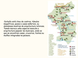 Carballo está cheo de castros, túmulos megalíticos, pazos e casas señoriais, ou abondosas mostras de arquitectura relixiosa. Tamén merece unha especial mención a arquitectura popular do municipio, onde os que se encontran casas, cruceiros, fontes ou muíños integradas na paisaxe. 