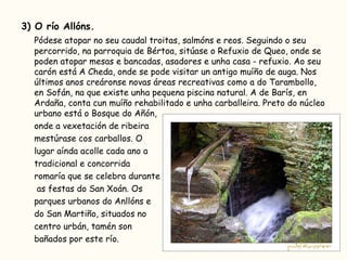 3) O río Allóns. Pódese atopar no seu caudal troitas, salmóns e reos. Seguindo o seu percorrido, na parroquia de Bértoa, sitúase o Refuxio de Queo, onde se poden atopar mesas e bancadas, asadores e unha casa - refuxio. Ao seu carón está A Cheda, onde se pode visitar un antigo muíño de auga. Nos últimos anos creáronse novas áreas recreativas como a do Tarambollo, en Sofán, na que existe unha pequena piscina natural. A de Barís, en Ardaña, conta cun muíño rehabilitado e unha carballeira. Preto do núcleo urbano está o Bosque do Añón,  onde a vexetación de ribeira  mestúrase cos carballos. O  lugar aínda acolle cada ano a  tradicional e concorrida  romaría que se celebra durante   as festas do San Xoán. Os  parques urbanos do Anllóns e  do San Martiño, situados no  centro urbán, tamén son  bañados por este río.  