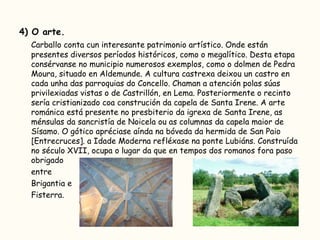 4) O arte. Carballo conta cun interesante patrimonio artístico. Onde están presentes diversos períodos históricos, como o megalítico. Desta etapa consérvanse no municipio numerosos exemplos, como o dolmen de Pedra Moura, situado en Aldemunde. A cultura castrexa deixou un castro en cada unha das parroquias do Concello. Chaman a atención polas súas privilexiadas vistas o de Castrillón, en Lema. Posteriormente o recinto sería cristianizado coa construción da capela de Santa Irene. A arte románica está presente no presbiterio da igrexa de Santa Irene, as ménsulas da sancristía de Noicela ou as columnas da capela maior de Sísamo. O gótico apréciase aínda na bóveda da hermida de San Paio [Entrecruces]. a Idade Moderna refléxase na ponte Lubiáns. Construída no século XVII, ocupa o lugar da que en tempos dos romanos fora paso obrigado  entre  Brigantia e  Fisterra.  