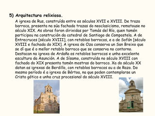 5) Arquitectura relixiosa. A igrexa de Rus, construída entre os séculos XVII e XVIII. De traza barroca, presenta na súa fachada trazas do neoclasicismo, rematouse no século XIX. As obras foron dirixidas por Tomás del Río, quen tamén participou na construción da catedral de Santiago de Compostela. A de Entrecruces [século XVIII], con retablos barrocos, e a de Sofán [século XVIII e fachada do XIX]. A igrexa de Oza conserva un San Breixo que se dí que é o mellor retablo barroco que se conserva no contorno. Destacan na igrexa de Ardaña os retablos barrocos e unha excelente escultura da Asunción. A de Sísamo, construída no século XVIII con fachada do XIX presenta tamén mostras do barroco. Xa do século XX datan as igrexas de Berdillo, con retablos barrocos ou a de Razo. Do mesmo período é a igrexa de Bértoa, na que poden contemplarse un Cristo gótico e unha cruz procesional do século XVIII.  