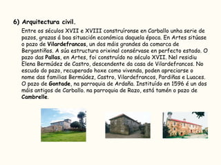 6) Arquitectura civil. Entre os séculos XVII e XVIII construíronse en Carballo unha serie de pazos, grazas á boa situación económica daquela época. En Artes sitúase o pazo de  Vilardefrancos , un dos máis grandes da comarca de Bergantiños. A súa estructura orixinal consérvase en perfecto estado. O pazo das  Pallas , en Artes, foi construído no século XVII. Nel residiu Elena Bermúdez de Castro, descendente da casa de Vilardefrancos. No escudo do pazo, recuperado hoxe como vivenda, poden apreciarse o nome das familias Bermúdez, Castro, Vilardefrancos, Pardiñas e Luaces. O pazo de  Gontade , na parroquia de Ardaña. Instituído en 1596 é un dos máis antigos de Carballo. na parroquia de Razo, está tamén o pazo de  Cambrelle .  