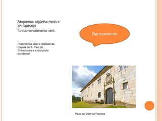 Renacemento
Poderíamos ollar o retábulo da
Capela de S. Paio de
Entrecruces e a súa porta
occidental
Pazo de Vilar de Francos
Atopamos algúnha mostra
en Carballo
fundamentalmente civil.
 